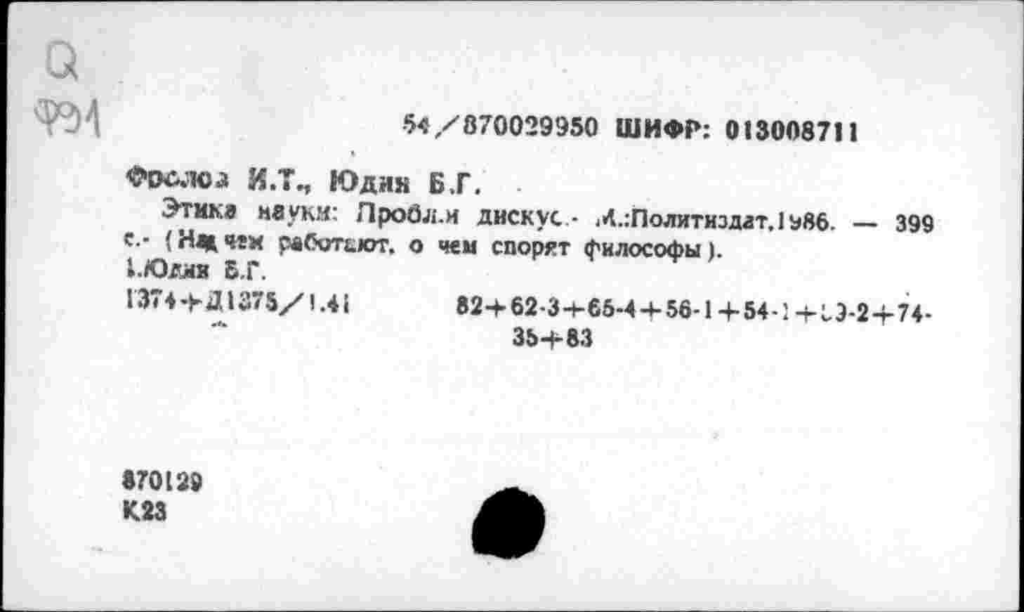 ﻿а
*>4/870029950 ШИФР: 013008711
Фослса И.Т., Юдин Б.Г.
Этика неуки: Лробл.и диску«..- .^Политиздат, 1 э86. — 399 с.- (Нмчги работьют. о чем спорят философы).
1.ЮДМВ Б.Г.
1374+Д1375/1.41	82+62-3+65-4 + 56-1+54-1+19-2+74-
35+83
870129 К23